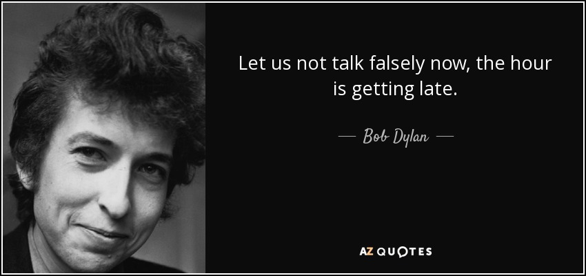 Let us not talk falsely now, the hour is getting late. - Bob Dylan