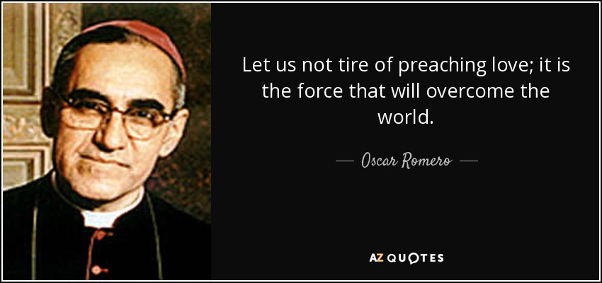 Let us not tire of preaching love; it is the force that will overcome the world. - Oscar Romero
