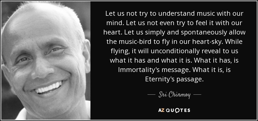 Let us not try to understand music with our mind. Let us not even try to feel it with our heart. Let us simply and spontaneously allow the music-bird to fly in our heart-sky. While flying, it will unconditionally reveal to us what it has and what it is. What it has, is Immortality's message. What it is, is Eternity's passage. - Sri Chinmoy