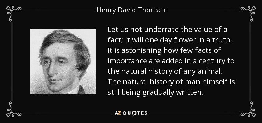 Let us not underrate the value of a fact; it will one day flower in a truth. It is astonishing how few facts of importance are added in a century to the natural history of any animal. The natural history of man himself is still being gradually written. - Henry David Thoreau