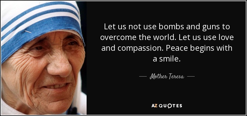 Let us not use bombs and guns to overcome the world. Let us use love and compassion. Peace begins with a smile. - Mother Teresa