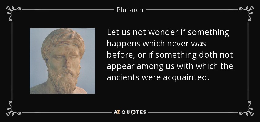 Let us not wonder if something happens which never was before, or if something doth not appear among us with which the ancients were acquainted. - Plutarch