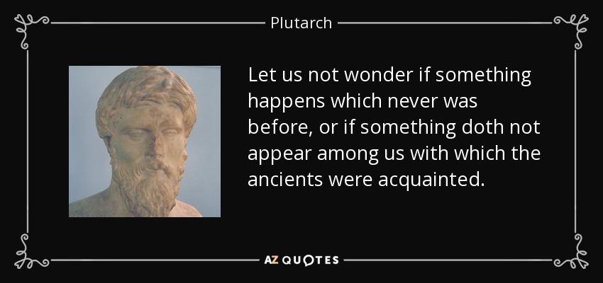 Let us not wonder if something happens which never was before, or if something doth not appear among us with which the ancients were acquainted. - Plutarch