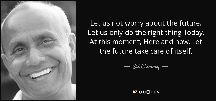 Let us not worry about the future. Let us only do the right thing Today, At this moment, Here and now. Let the future take care of itself. - Sri Chinmoy
