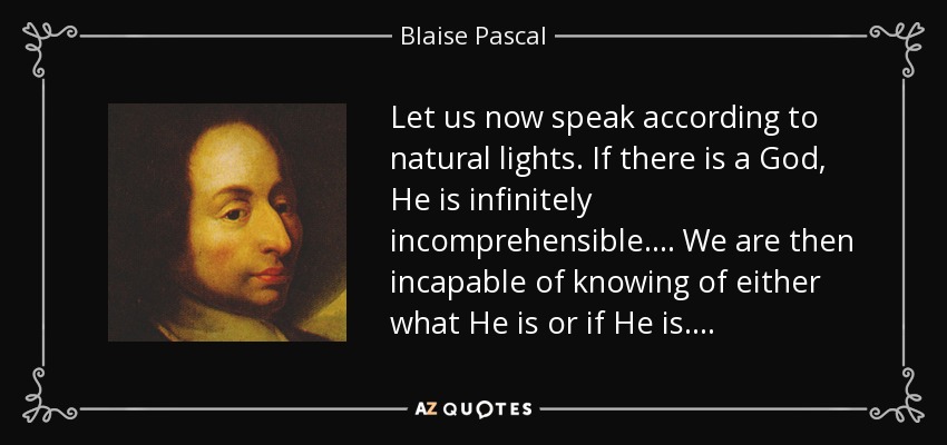 Let us now speak according to natural lights. If there is a God, He is infinitely incomprehensible. . . . We are then incapable of knowing of either what He is or if He is. . . . - Blaise Pascal