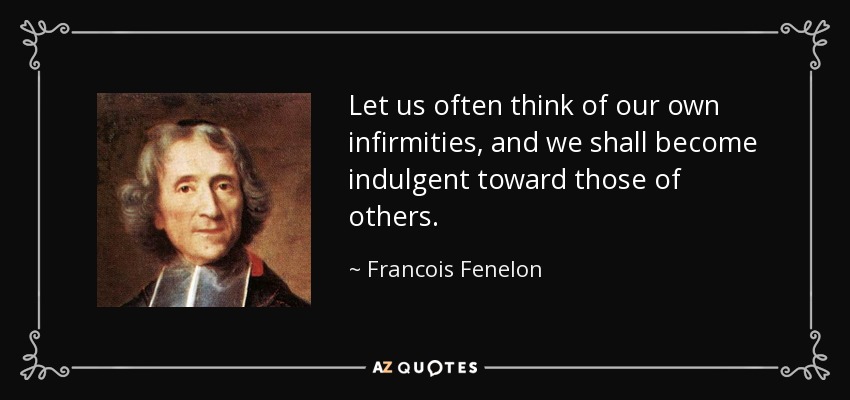 Let us often think of our own infirmities, and we shall become indulgent toward those of others. - Francois Fenelon