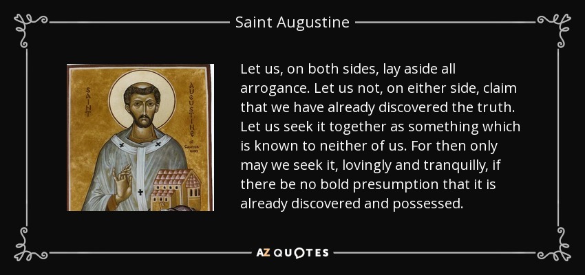 Let us, on both sides, lay aside all arrogance. Let us not, on either side, claim that we have already discovered the truth. Let us seek it together as something which is known to neither of us. For then only may we seek it, lovingly and tranquilly, if there be no bold presumption that it is already discovered and possessed. - Saint Augustine