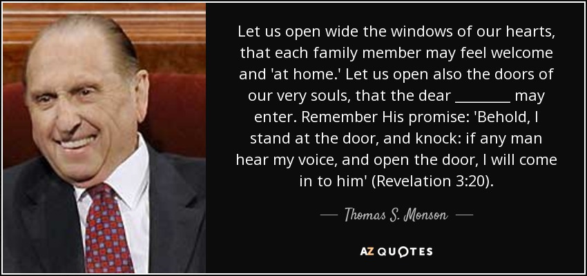 Let us open wide the windows of our hearts, that each family member may feel welcome and 'at home.' Let us open also the doors of our very souls, that the dear ________ may enter. Remember His promise: 'Behold, I stand at the door, and knock: if any man hear my voice, and open the door, I will come in to him' (Revelation 3:20). - Thomas S. Monson