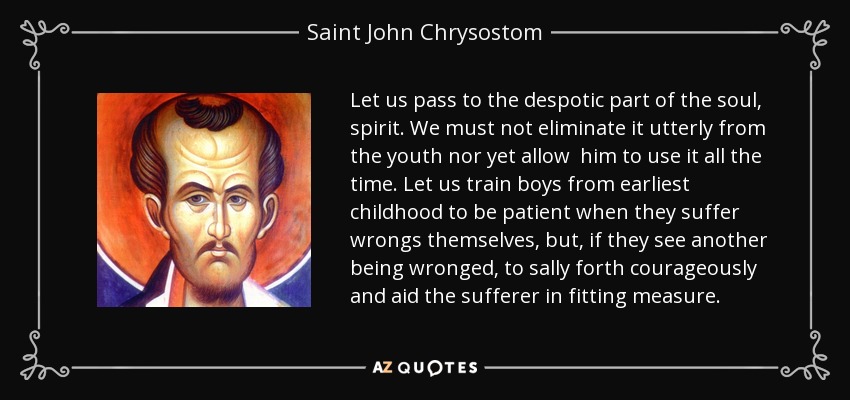 Let us pass to the despotic part of the soul, spirit. We must not eliminate it utterly from the youth nor yet allow him to use it all the time. Let us train boys from earliest childhood to be patient when they suffer wrongs themselves, but, if they see another being wronged, to sally forth courageously and aid the sufferer in fitting measure. - Saint John Chrysostom
