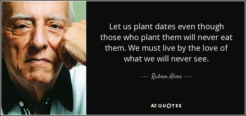 Let us plant dates even though those who plant them will never eat them. We must live by the love of what we will never see. - Rubem Alves