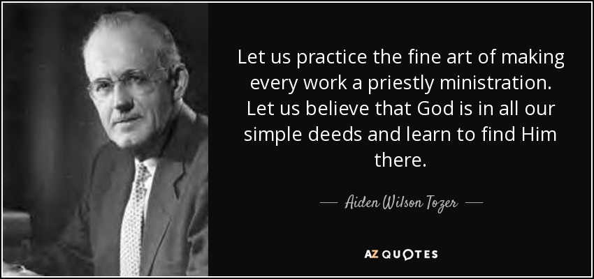 Let us practice the fine art of making every work a priestly ministration. Let us believe that God is in all our simple deeds and learn to find Him there. - Aiden Wilson Tozer