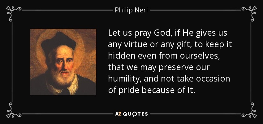 Let us pray God, if He gives us any virtue or any gift, to keep it hidden even from ourselves, that we may preserve our humility, and not take occasion of pride because of it. - Philip Neri