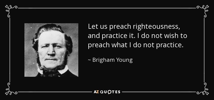 Let us preach righteousness, and practice it. I do not wish to preach what I do not practice. - Brigham Young