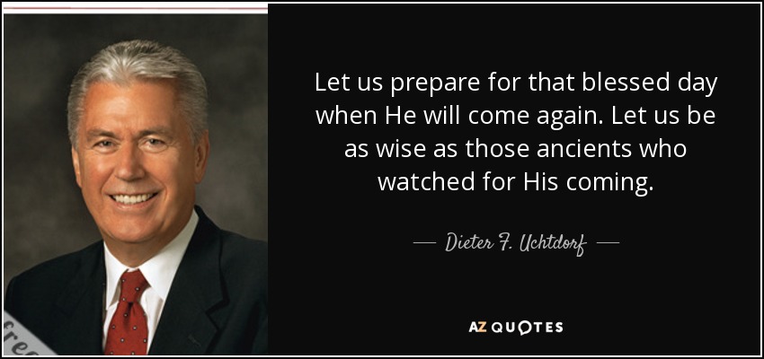 Let us prepare for that blessed day when He will come again. Let us be as wise as those ancients who watched for His coming. - Dieter F. Uchtdorf
