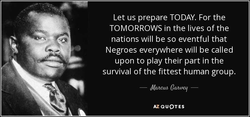 Let us prepare TODAY. For the TOMORROWS in the lives of the nations will be so eventful that Negroes everywhere will be called upon to play their part in the survival of the fittest human group. - Marcus Garvey