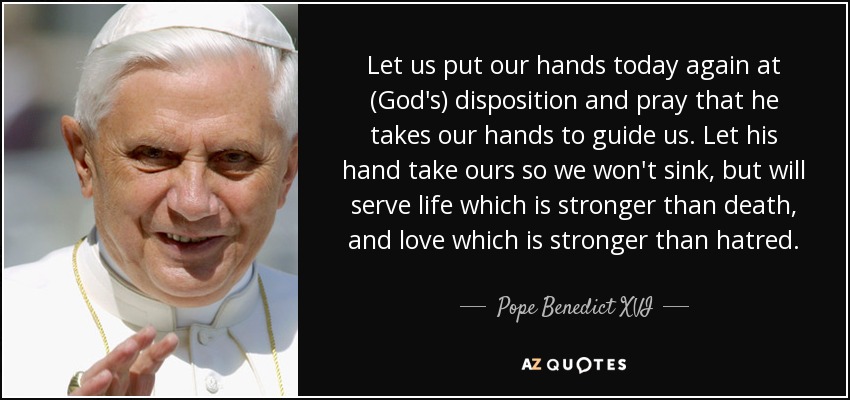 Let us put our hands today again at (God's) disposition and pray that he takes our hands to guide us. Let his hand take ours so we won't sink, but will serve life which is stronger than death, and love which is stronger than hatred. - Pope Benedict XVI