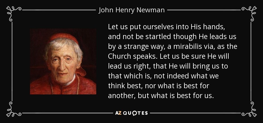 Let us put ourselves into His hands, and not be startled though He leads us by a strange way, a mirabilis via, as the Church speaks. Let us be sure He will lead us right, that He will bring us to that which is, not indeed what we think best, nor what is best for another, but what is best for us. - John Henry Newman