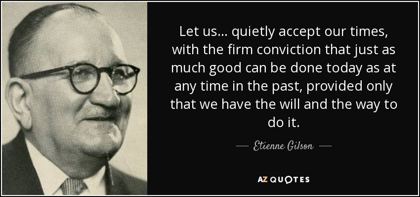 Let us ... quietly accept our times, with the firm conviction that just as much good can be done today as at any time in the past, provided only that we have the will and the way to do it. - Etienne Gilson