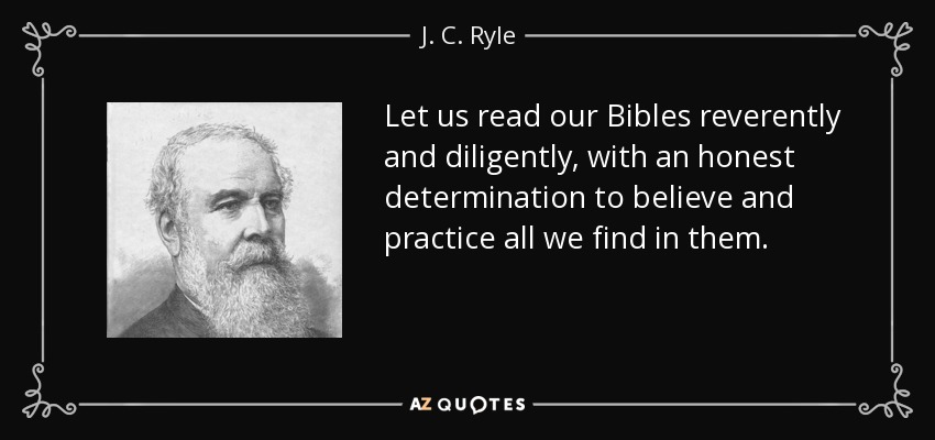 Let us read our Bibles reverently and diligently, with an honest determination to believe and practice all we find in them. - J. C. Ryle