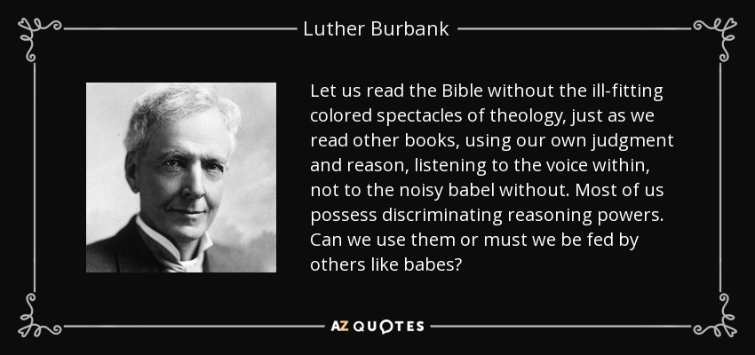Let us read the Bible without the ill-fitting colored spectacles of theology, just as we read other books, using our own judgment and reason, listening to the voice within, not to the noisy babel without. Most of us possess discriminating reasoning powers. Can we use them or must we be fed by others like babes? - Luther Burbank
