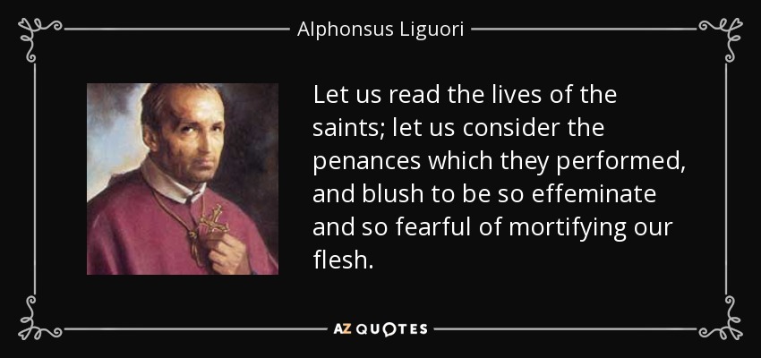 Let us read the lives of the saints; let us consider the penances which they performed, and blush to be so effeminate and so fearful of mortifying our flesh. - Alphonsus Liguori