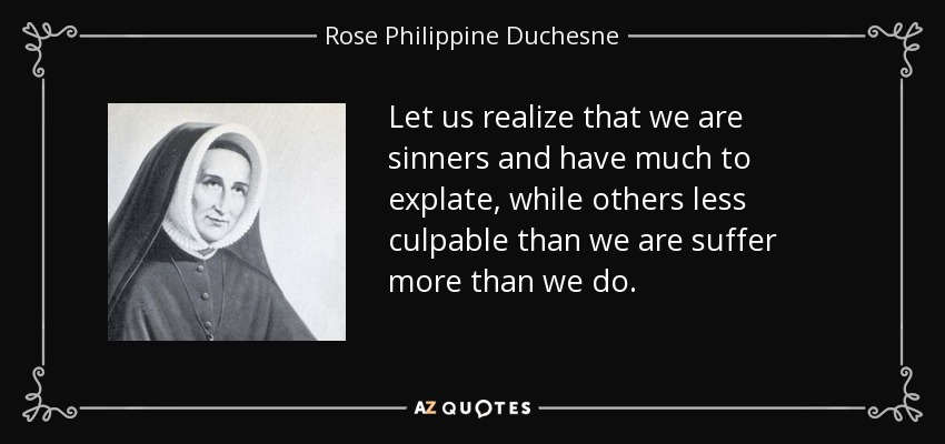 Let us realize that we are sinners and have much to explate, while others less culpable than we are suffer more than we do. - Rose Philippine Duchesne