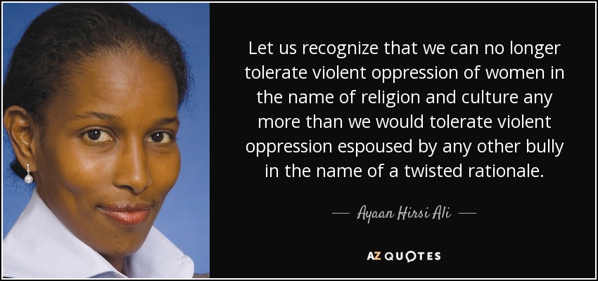 Let us recognize that we can no longer tolerate violent oppression of women in the name of religion and culture any more than we would tolerate violent oppression espoused by any other bully in the name of a twisted rationale. - Ayaan Hirsi Ali