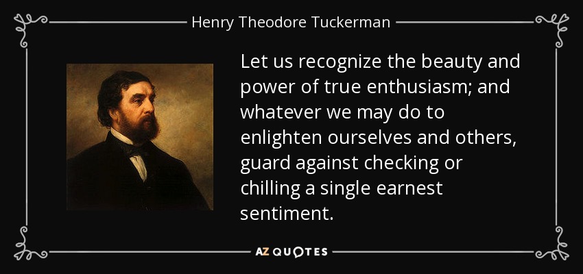 Let us recognize the beauty and power of true enthusiasm; and whatever we may do to enlighten ourselves and others, guard against checking or chilling a single earnest sentiment. - Henry Theodore Tuckerman