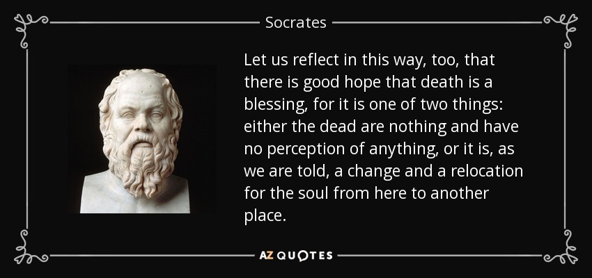 Let us reflect in this way, too, that there is good hope that death is a blessing, for it is one of two things: either the dead are nothing and have no perception of anything, or it is, as we are told, a change and a relocation for the soul from here to another place. - Socrates