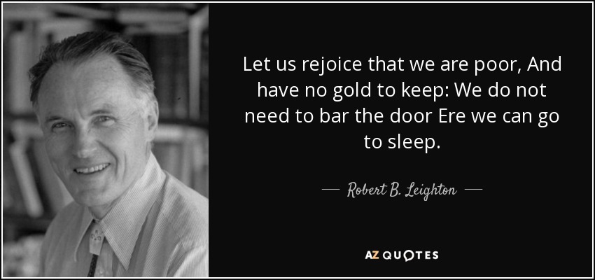 Let us rejoice that we are poor, And have no gold to keep: We do not need to bar the door Ere we can go to sleep. - Robert B. Leighton