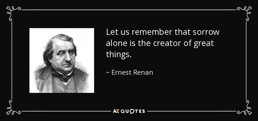 Let us remember that sorrow alone is the creator of great things. - Ernest Renan
