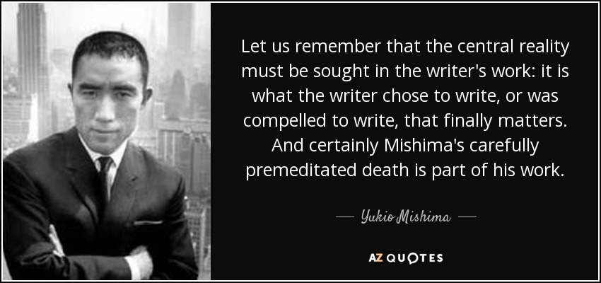 Let us remember that the central reality must be sought in the writer's work: it is what the writer chose to write, or was compelled to write, that finally matters. And certainly Mishima's carefully premeditated death is part of his work. - Yukio Mishima