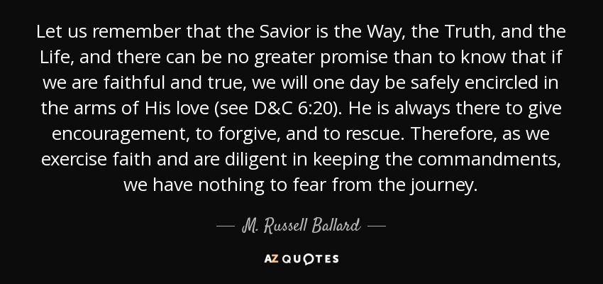 Let us remember that the Savior is the Way, the Truth, and the Life, and there can be no greater promise than to know that if we are faithful and true, we will one day be safely encircled in the arms of His love (see D&C 6:20). He is always there to give encouragement, to forgive, and to rescue. Therefore, as we exercise faith and are diligent in keeping the commandments, we have nothing to fear from the journey. - M. Russell Ballard