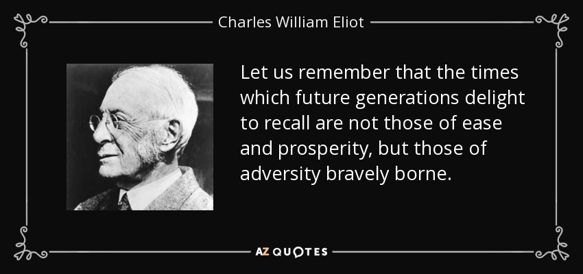 Let us remember that the times which future generations delight to recall are not those of ease and prosperity, but those of adversity bravely borne. - Charles William Eliot