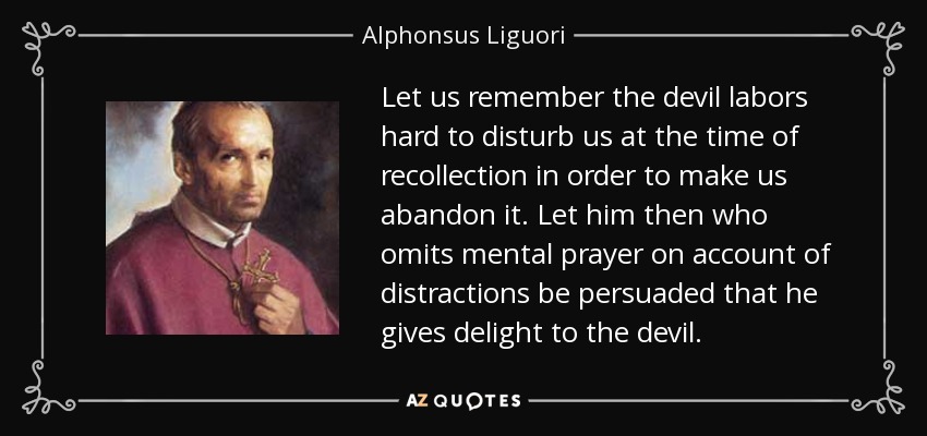Let us remember the devil labors hard to disturb us at the time of recollection in order to make us abandon it. Let him then who omits mental prayer on account of distractions be persuaded that he gives delight to the devil. - Alphonsus Liguori