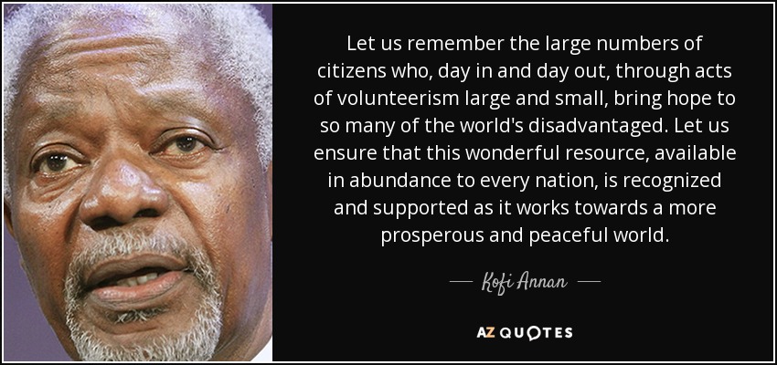 Let us remember the large numbers of citizens who, day in and day out, through acts of volunteerism large and small, bring hope to so many of the world's disadvantaged. Let us ensure that this wonderful resource, available in abundance to every nation, is recognized and supported as it works towards a more prosperous and peaceful world. - Kofi Annan