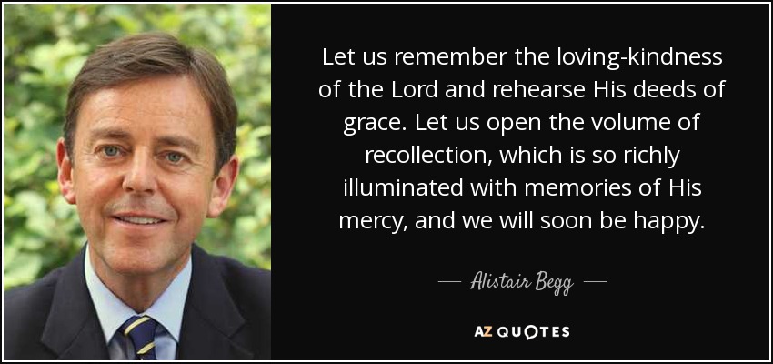 Let us remember the loving-kindness of the Lord and rehearse His deeds of grace. Let us open the volume of recollection, which is so richly illuminated with memories of His mercy, and we will soon be happy. - Alistair Begg