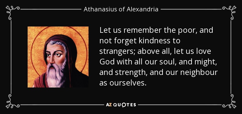 Let us remember the poor, and not forget kindness to strangers; above all, let us love God with all our soul, and might, and strength, and our neighbour as ourselves. - Athanasius of Alexandria