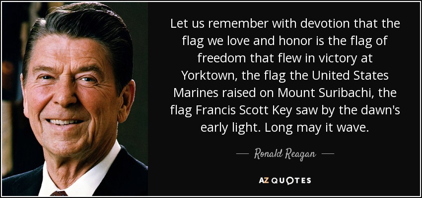 Let us remember with devotion that the flag we love and honor is the flag of freedom that flew in victory at Yorktown, the flag the United States Marines raised on Mount Suribachi, the flag Francis Scott Key saw by the dawn's early light. Long may it wave. - Ronald Reagan