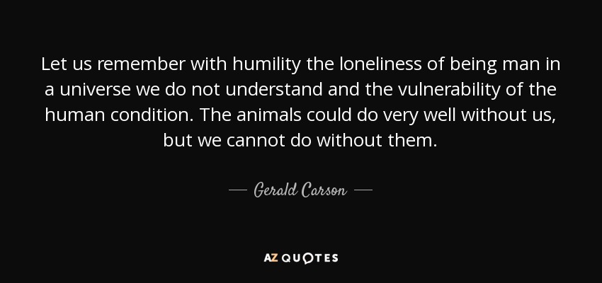 Let us remember with humility the loneliness of being man in a universe we do not understand and the vulnerability of the human condition. The animals could do very well without us, but we cannot do without them. - Gerald Carson