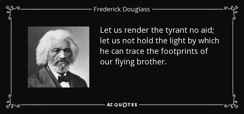 Let us render the tyrant no aid; let us not hold the light by which he can trace the footprints of our flying brother. - Frederick Douglass