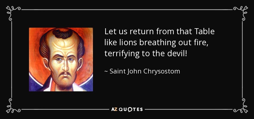Let us return from that Table like lions breathing out fire, terrifying to the devil! - Saint John Chrysostom