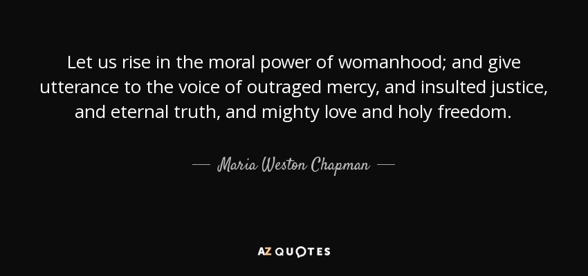 Let us rise in the moral power of womanhood; and give utterance to the voice of outraged mercy, and insulted justice, and eternal truth, and mighty love and holy freedom. - Maria Weston Chapman
