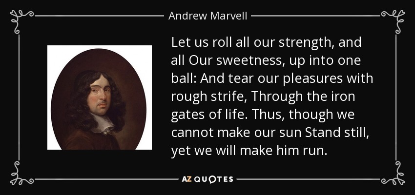 Let us roll all our strength, and all Our sweetness, up into one ball: And tear our pleasures with rough strife, Through the iron gates of life. Thus, though we cannot make our sun Stand still, yet we will make him run. - Andrew Marvell
