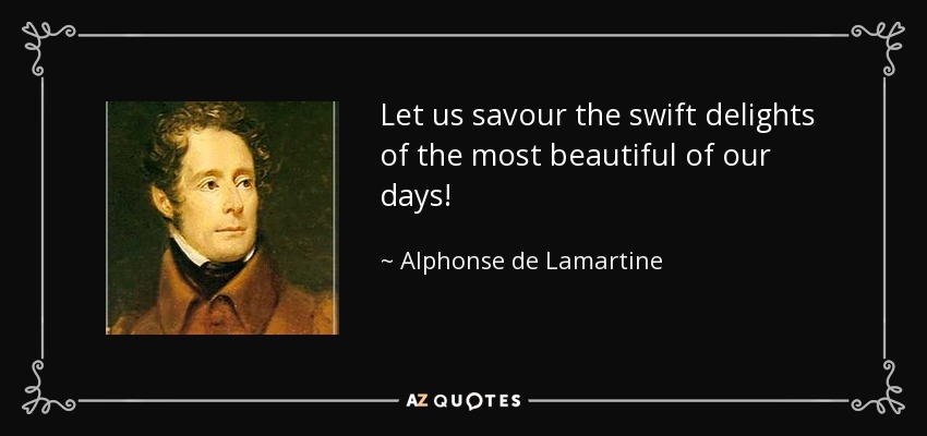 Let us savour the swift delights of the most beautiful of our days! - Alphonse de Lamartine