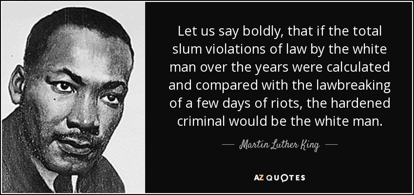 Let us say boldly, that if the total slum violations of law by the white man over the years were calculated and compared with the lawbreaking of a few days of riots, the hardened criminal would be the white man. - Martin Luther King, Jr.