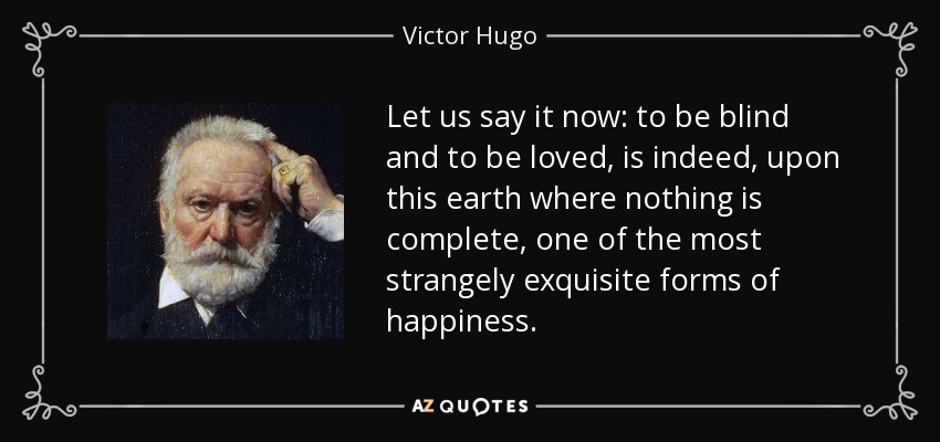 Let us say it now: to be blind and to be loved, is indeed, upon this earth where nothing is complete, one of the most strangely exquisite forms of happiness. - Victor Hugo