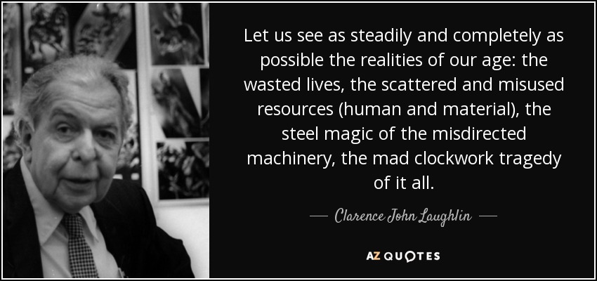 Let us see as steadily and completely as possible the realities of our age: the wasted lives, the scattered and misused resources (human and material), the steel magic of the misdirected machinery, the mad clockwork tragedy of it all. - Clarence John Laughlin