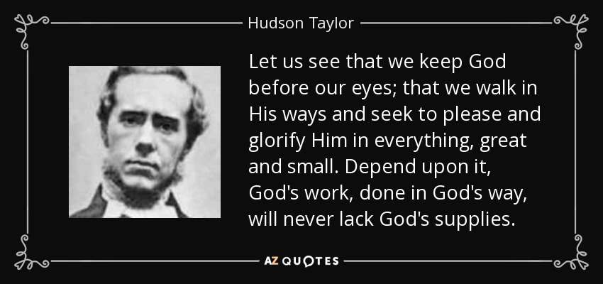 Let us see that we keep God before our eyes; that we walk in His ways and seek to please and glorify Him in everything, great and small. Depend upon it, God's work, done in God's way, will never lack God's supplies. - Hudson Taylor