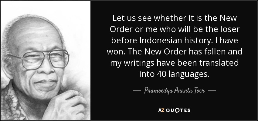 Let us see whether it is the New Order or me who will be the loser before Indonesian history. I have won. The New Order has fallen and my writings have been translated into 40 languages. - Pramoedya Ananta Toer